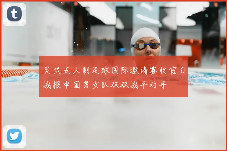 灵武五人制足球国际邀请赛收官日战报中国男女队双双战平对手