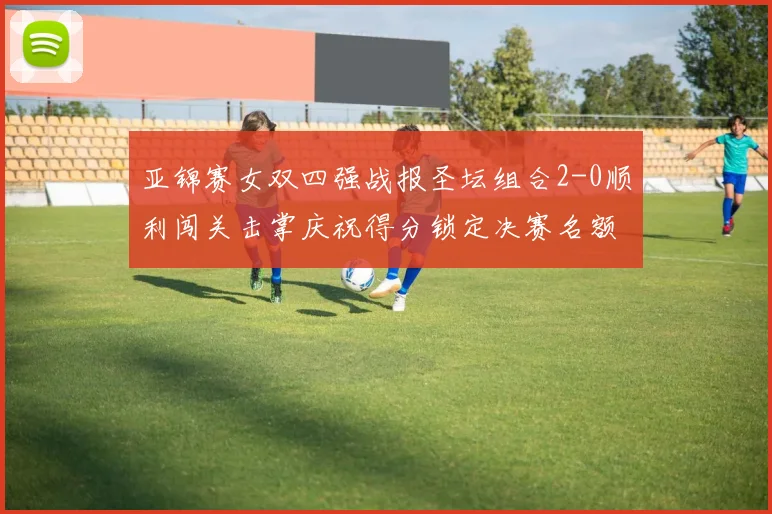 亚锦赛女双四强战报圣坛组合2-0顺利闯关击掌庆祝得分锁定决赛名额