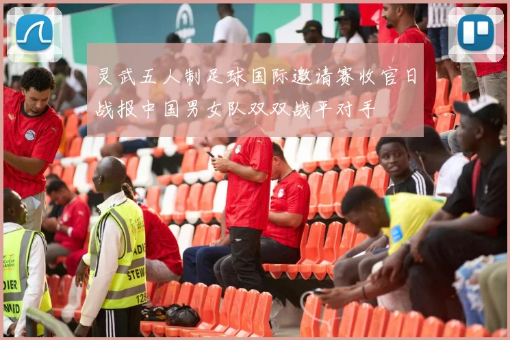 灵武五人制足球国际邀请赛收官日战报中国男女队双双战平对手